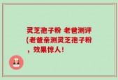 灵芝孢子粉 老爸测评(老爸亲测灵芝孢子粉，效果惊人！
