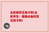全民健灵芝孢子粉(全民养生：健康必备的灵芝孢子粉)