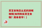 灵芝食物怎么买的到呢视频(如何购买灵芝食物？简单易学！)