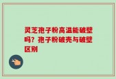 灵芝孢子粉高温能破壁吗？孢子粉破壳与破壁区别