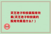 灵芝孢子粉胶囊服用效果(灵芝孢子粉胶囊的服用效果是什么？)