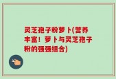 灵芝孢子粉萝卜(营养丰富！萝卜与灵芝孢子粉的强强组合)