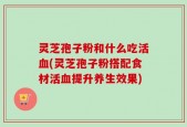 灵芝孢子粉和什么吃活血(灵芝孢子粉搭配食材活血提升养生效果)