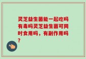 灵芝益生菌能一起吃吗有毒吗灵芝益生菌可同时食用吗，有副作用吗？