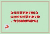 白云区灵芝孢子粉(白云区纯天然灵芝孢子粉，为您健康保驾护航)