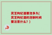 灵芝枸杞酒要泡多久(灵芝枸杞酒的泡制时间要注意什么？)