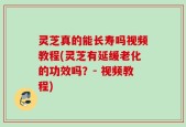 灵芝真的能长寿吗视频教程(灵芝有延缓老化的功效吗？- 视频教程)
