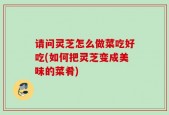 请问灵芝怎么做菜吃好吃(如何把灵芝变成美味的菜肴)
