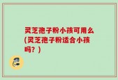 灵芝孢子粉小孩可用么(灵芝孢子粉适合小孩吗？)