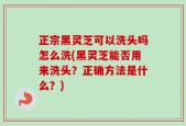 正宗黑灵芝可以洗头吗怎么洗(黑灵芝能否用来洗头？正确方法是什么？)
