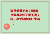 国昆堂灵芝孢子粉(国昆堂出品纯正灵芝孢子粉，享受健康美好生活！)