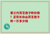 第三代灵芝孢子粉价格？正宗长白山灵芝孢子粉一斤多少钱