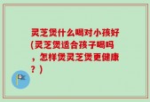 灵芝煲什么喝对小孩好(灵芝煲适合孩子喝吗，怎样煲灵芝煲更健康？)