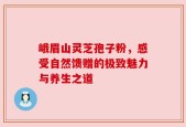 峨眉山灵芝孢子粉，感受自然馈赠的极致魅力与养生之道