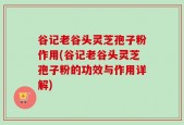 谷记老谷头灵芝孢子粉作用(谷记老谷头灵芝孢子粉的功效与作用详解)