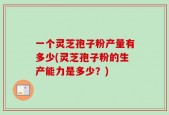 一个灵芝孢子粉产量有多少(灵芝孢子粉的生产能力是多少？)