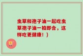 虫草和孢子油一起吃虫草孢子油一拍即合，这样吃更健康！)
