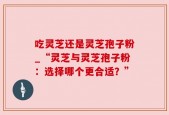 吃灵芝还是灵芝孢子粉_“灵芝与灵芝孢子粉：选择哪个更合适？”