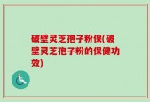 破壁灵芝孢子粉保(破壁灵芝孢子粉的保健功效)