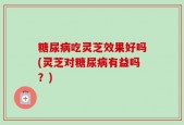 糖尿病吃灵芝效果好吗(灵芝对糖尿病有益吗？)