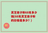 灵芝孢子粉60克多少钱(60克灵芝孢子粉的价格是多少？)