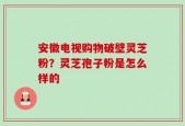 安徽电视购物破壁灵芝粉？灵芝孢子粉是怎么样的