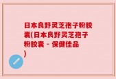 日本良野灵芝孢子粉胶囊(日本良野灵芝孢子粉胶囊 - 保健佳品)