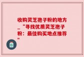 收购灵芝孢子粉的地方_“寻找优质灵芝孢子粉：最佳购买地点推荐”
