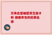 万承志堂破壁灵芝孢子粉 健康养生的优质选择