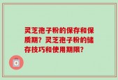 灵芝孢子粉的保存和保质期？灵芝孢子粉的储存技巧和使用期限？
