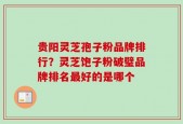 贵阳灵芝孢子粉品牌排行？灵芝饱子粉破璧品牌排名最好的是哪个
