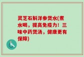 灵芝石斛洋参煲水(煮水喝，提高免疫力！三味中药煲汤，健康更有保障)