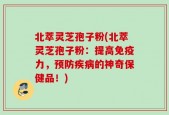 北萃灵芝孢子粉(北萃灵芝孢子粉：提高免疫力，预防疾病的神奇保健品！)