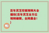 百年灵芝挖掘视频大全播放(百年灵芝全方位视频编辑，全网最全！)