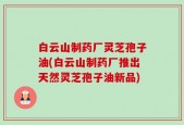 白云山制药厂灵芝孢子油(白云山制药厂推出天然灵芝孢子油新品)