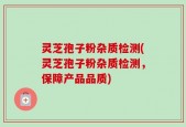 灵芝孢子粉杂质检测(灵芝孢子粉杂质检测，保障产品品质)