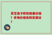 灵芝孢子粉软胶囊价格？市场价格及购买建议？
