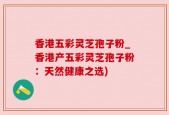 香港五彩灵芝孢子粉_香港产五彩灵芝孢子粉：天然健康之选)