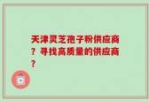 天津灵芝孢子粉供应商？寻找高质量的供应商？