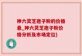 神六灵芝孢子粉的价格悬_神六灵芝孢子粉价格分析及市场定位)