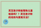 灵芝孢子粉能帮助儿童增高吗？？灵芝孢子粉的功效与使用方法？