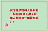 灵芝孢子粉和人参粉能一起吃吗(灵芝孢子粉和人参粉可一同饮用吗？)