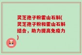 灵芝孢子粉霍山石斛(灵芝孢子粉和霍山石斛结合，助力提高免疫力)