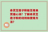 赤灵芝孢子粉能否用来煲猪心汤？了解赤灵芝孢子粉的功效和使用方法？