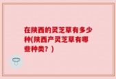 在陕西的灵芝草有多少种(陕西产灵芝草有哪些种类？)