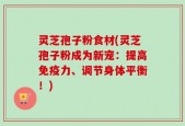 灵芝孢子粉食材(灵芝孢子粉成为新宠：提高免疫力、调节身体平衡！)
