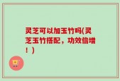 灵芝可以加玉竹吗(灵芝玉竹搭配，功效倍增！)