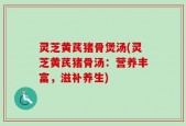 灵芝黄芪猪骨煲汤(灵芝黄芪猪骨汤：营养丰富，滋补养生)