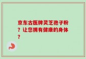 京东古医牌灵芝孢子粉？让您拥有健康的身体？