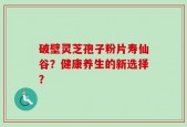 破壁灵芝孢子粉片寿仙谷？健康养生的新选择？